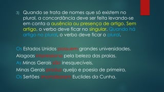 3) Quando se trata de nomes que só existem no
plural, a concordância deve ser feita levando-se
em conta a ausência ou presença de artigo. Sem
artigo, o verbo deve ficar no singular. Quando há
artigo no plural, o verbo deve ficar o plural.
Os Estados Unidos possuem grandes universidades.
Alagoas impressiona pela beleza das praias.
As Minas Gerais são inesquecíveis.
Minas Gerais produz queijo e poesia de primeira.
Os Sertões imortalizaram Euclides da Cunha.
 