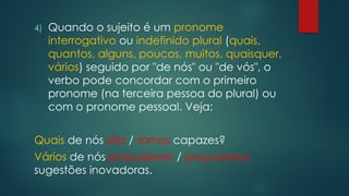 4) Quando o sujeito é um pronome
interrogativo ou indefinido plural (quais,
quantos, alguns, poucos, muitos, quaisquer,
vários) seguido por "de nós" ou "de vós", o
verbo pode concordar com o primeiro
pronome (na terceira pessoa do plural) ou
com o pronome pessoal. Veja:
Quais de nós são / somos capazes?
Vários de nós propuseram / propusemos
sugestões inovadoras.
 