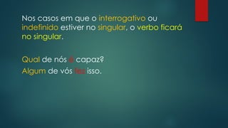 Nos casos em que o interrogativo ou
indefinido estiver no singular, o verbo ficará
no singular.
Qual de nós é capaz?
Algum de vós fez isso.
 