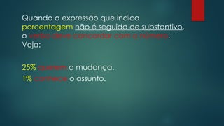 Quando a expressão que indica
porcentagem não é seguida de substantivo,
o verbo deve concordar com o número.
Veja:
25% querem a mudança.
1% conhece o assunto.
 