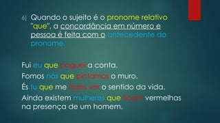 6) Quando o sujeito é o pronome relativo
"que", a concordância em número e
pessoa é feita com o antecedente do
pronome.
Fui eu que paguei a conta.
Fomos nós que pintamos o muro.
És tu que me fazes ver o sentido da vida.
Ainda existem mulheres que ficam vermelhas
na presença de um homem.
 