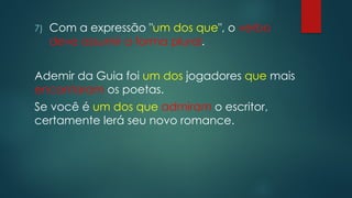 7) Com a expressão "um dos que", o verbo
deve assumir a forma plural.
Ademir da Guia foi um dos jogadores que mais
encantaram os poetas.
Se você é um dos que admiram o escritor,
certamente lerá seu novo romance.
 