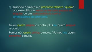 8) Quando o sujeito é o pronome relativo "quem",
pode-se utilizar o verbo na terceira pessoa do
singular ou em concordância com o
antecedente do pronome.
Fui eu quem pagou a conta. / Fui eu quem paguei
a conta.
Fomos nós quem pintou o muro. / Fomos nós quem
pintamos o muro.
 