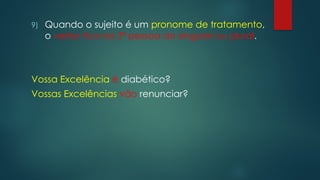 9) Quando o sujeito é um pronome de tratamento,
o verbo fica na 3ª pessoa do singular ou plural.
Vossa Excelência é diabético?
Vossas Excelências vão renunciar?
 