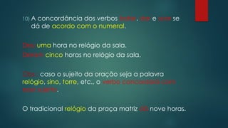 10) A concordância dos verbos bater, dar e soar se
dá de acordo com o numeral.
Deu uma hora no relógio da sala.
Deram cinco horas no relógio da sala.
Obs.: caso o sujeito da oração seja a palavra
relógio, sino, torre, etc., o verbo concordará com
esse sujeito.
O tradicional relógio da praça matriz dá nove horas.
 