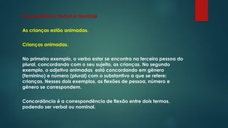 Concordância Verbal e Nominal
As crianças estão animadas.
Crianças animadas.
No primeiro exemplo, o verbo estar se encontra na terceira pessoa do
plural, concordando com o seu sujeito, as crianças. No segundo
exemplo, o adjetivo animadas está concordando em gênero
(feminino) e número (plural) com o substantivo a que se refere:
crianças. Nesses dois exemplos, as flexões de pessoa, número e
gênero se correspondem.
Concordância é a correspondência de flexão entre dois termos,
podendo ser verbal ou nominal.
 