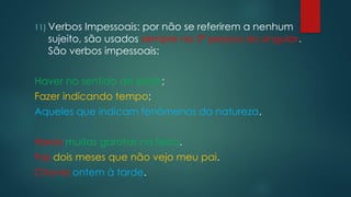 11) Verbos Impessoais: por não se referirem a nenhum
sujeito, são usados sempre na 3ª pessoa do singular.
São verbos impessoais:
Haver no sentido de existir;
Fazer indicando tempo;
Aqueles que indicam fenômenos da natureza.
Havia muitas garotas na festa.
Faz dois meses que não vejo meu pai.
Chovia ontem à tarde.
 