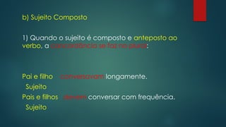 b) Sujeito Composto
1) Quando o sujeito é composto e anteposto ao
verbo, a concordância se faz no plural:
Pai e filho conversavam longamente.
Sujeito
Pais e filhos devem conversar com frequência.
Sujeito
 