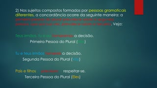 2) Nos sujeitos compostos formados por pessoas gramaticais
diferentes, a concordância ocorre da seguinte maneira: a
primeira pessoa do plural prevalece sobre a segunda
pessoa, que por sua vez, prevalece sobre a terceira. Veja:
Teus irmãos, tu e eu tomaremos a decisão.
Primeira Pessoa do Plural (Nós)
Tu e teus irmãos tomareis a decisão.
Segunda Pessoa do Plural (Vós)
Pais e filhos precisam respeitar-se.
Terceira Pessoa do Plural (Eles)
 