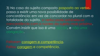 3) No caso do sujeito composto posposto ao verbo,
passa a existir uma nova possibilidade de
concordância: em vez de concordar no plural com a
totalidade do sujeito, o verbo pode estabelecer
concordância com o núcleo do sujeito mais próximo.
Convém insistir que isso é uma opção, e não uma
obrigação.
Faltaram coragem e competência.
Faltou coragem e competência.
 