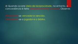 4) Quando ocorre ideia de reciprocidade, no entanto, a
concordância é feita obrigatoriamente no plural. Observe:
Abraçaram-se vencedor e vencido.
Ofenderam-se o jogador e o árbitro.
 