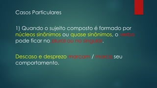 Casos Particulares
1) Quando o sujeito composto é formado por
núcleos sinônimos ou quase sinônimos, o verbo
pode ficar no plural ou no singular.
Descaso e desprezo marcam / marca seu
comportamento.
 