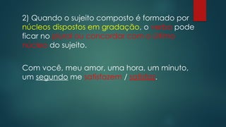 2) Quando o sujeito composto é formado por
núcleos dispostos em gradação, o verbo pode
ficar no plural ou concordar com o último
núcleo do sujeito.
Com você, meu amor, uma hora, um minuto,
um segundo me satisfazem / satisfaz.
 