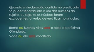 Quando a declaração contida no predicado
só puder ser atribuída a um dos núcleos do
sujeito, ou seja, se os núcleos forem
excludentes, o verbo deverá ficar no singular.
Roma ou Buenos Aires será a sede da próxima
Olimpíada.
Você ou ele será escolhido.
 