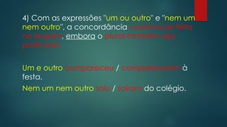 4) Com as expressões "um ou outro" e "nem um
nem outro", a concordância costuma ser feita
no singular, embora o plural também seja
praticado.
Um e outro compareceu / compareceram à
festa.
Nem um nem outro saiu / saíram do colégio.
 