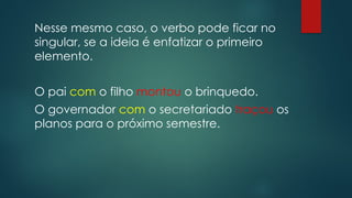 Nesse mesmo caso, o verbo pode ficar no
singular, se a ideia é enfatizar o primeiro
elemento.
O pai com o filho montou o brinquedo.
O governador com o secretariado traçou os
planos para o próximo semestre.
 