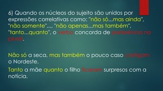 6) Quando os núcleos do sujeito são unidos por
expressões correlativas como: "não só...mas ainda",
"não somente"..., "não apenas...mas também",
"tanto...quanto", o verbo concorda de preferência no
plural.
Não só a seca, mas também o pouco caso castigam
o Nordeste.
Tanto a mãe quanto o filho ficaram surpresos com a
notícia.
 