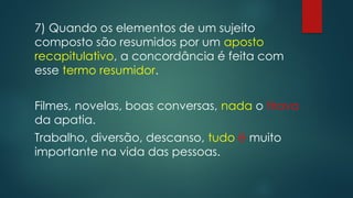 7) Quando os elementos de um sujeito
composto são resumidos por um aposto
recapitulativo, a concordância é feita com
esse termo resumidor.
Filmes, novelas, boas conversas, nada o tirava
da apatia.
Trabalho, diversão, descanso, tudo é muito
importante na vida das pessoas.
 