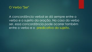 O Verbo "Ser"
A concordância verbal se dá sempre entre o
verbo e o sujeito da oração. No caso do verbo
ser, essa concordância pode ocorrer também
entre o verbo e o predicativo do sujeito.
 