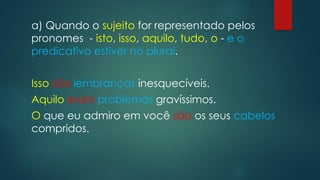 a) Quando o sujeito for representado pelos
pronomes - isto, isso, aquilo, tudo, o - e o
predicativo estiver no plural.
Isso são lembranças inesquecíveis.
Aquilo eram problemas gravíssimos.
O que eu admiro em você são os seus cabelos
compridos.
 
