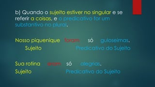 b) Quando o sujeito estiver no singular e se
referir a coisas, e o predicativo for um
substantivo no plural.
Nosso piquenique foram só guloseimas.
Sujeito Predicativo do Sujeito
Sua rotina eram só alegrias.
Sujeito Predicativo do Sujeito
 