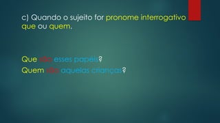c) Quando o sujeito for pronome interrogativo
que ou quem.
Que são esses papéis?
Quem são aquelas crianças?
 