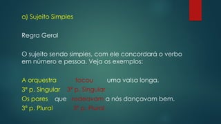 a) Sujeito Simples
Regra Geral
O sujeito sendo simples, com ele concordará o verbo
em número e pessoa. Veja os exemplos:
A orquestra tocou uma valsa longa.
3ª p. Singular 3ª p. Singular
Os pares que rodeavam a nós dançavam bem.
3ª p. Plural 3ª p. Plural
 