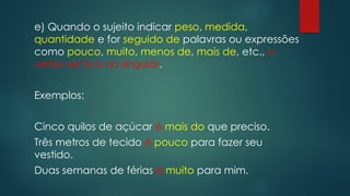 e) Quando o sujeito indicar peso, medida,
quantidade e for seguido de palavras ou expressões
como pouco, muito, menos de, mais de, etc., o
verbo ser fica no singular.
Exemplos:
Cinco quilos de açúcar é mais do que preciso.
Três metros de tecido é pouco para fazer seu
vestido.
Duas semanas de férias é muito para mim.
 