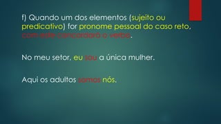 f) Quando um dos elementos (sujeito ou
predicativo) for pronome pessoal do caso reto,
com este concordará o verbo.
No meu setor, eu sou a única mulher.
Aqui os adultos somos nós.
 