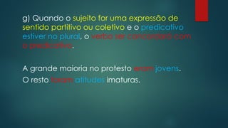 g) Quando o sujeito for uma expressão de
sentido partitivo ou coletivo e o predicativo
estiver no plural, o verbo ser concordará com
o predicativo.
A grande maioria no protesto eram jovens.
O resto foram atitudes imaturas.
 