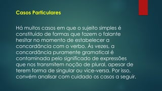 Casos Particulares
Há muitos casos em que o sujeito simples é
constituído de formas que fazem o falante
hesitar no momento de estabelecer a
concordância com o verbo. Às vezes, a
concordância puramente gramatical é
contaminada pelo significado de expressões
que nos transmitem noção de plural, apesar de
terem forma de singular ou vice-versa. Por isso,
convém analisar com cuidado os casos a seguir.
 