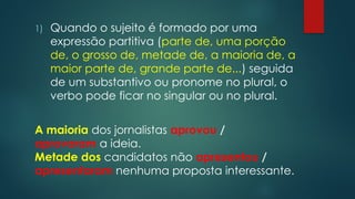 1) Quando o sujeito é formado por uma
expressão partitiva (parte de, uma porção
de, o grosso de, metade de, a maioria de, a
maior parte de, grande parte de...) seguida
de um substantivo ou pronome no plural, o
verbo pode ficar no singular ou no plural.
A maioria dos jornalistas aprovou /
aprovaram a ideia.
Metade dos candidatos não apresentou /
apresentaram nenhuma proposta interessante.
 