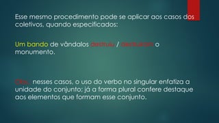 Esse mesmo procedimento pode se aplicar aos casos dos
coletivos, quando especificados:
Um bando de vândalos destruiu / destruíram o
monumento.
Obs.: nesses casos, o uso do verbo no singular enfatiza a
unidade do conjunto; já a forma plural confere destaque
aos elementos que formam esse conjunto.
 