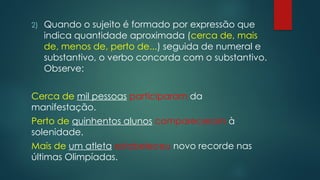 2) Quando o sujeito é formado por expressão que
indica quantidade aproximada (cerca de, mais
de, menos de, perto de...) seguida de numeral e
substantivo, o verbo concorda com o substantivo.
Observe:
Cerca de mil pessoas participaram da
manifestação.
Perto de quinhentos alunos compareceram à
solenidade.
Mais de um atleta estabeleceu novo recorde nas
últimas Olimpíadas.
 