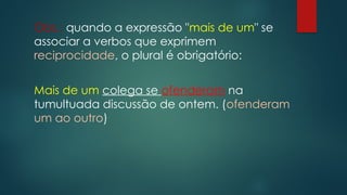 Obs.: quando a expressão "mais de um" se
associar a verbos que exprimem
reciprocidade, o plural é obrigatório:
Mais de um colega se ofenderam na
tumultuada discussão de ontem. (ofenderam
um ao outro)
 
