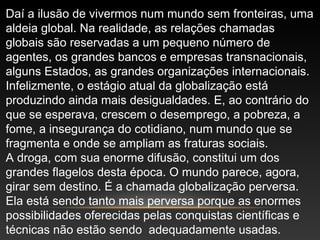 Daí a ilusão de vivermos num mundo sem fronteiras, uma
aldeia global. Na realidade, as relações chamadas
globais são reservadas a um pequeno número de
agentes, os grandes bancos e empresas transnacionais,
alguns Estados, as grandes organizações internacionais.
Infelizmente, o estágio atual da globalização está
produzindo ainda mais desigualdades. E, ao contrário do
que se esperava, crescem o desemprego, a pobreza, a
fome, a insegurança do cotidiano, num mundo que se
fragmenta e onde se ampliam as fraturas sociais.
A droga, com sua enorme difusão, constitui um dos
grandes flagelos desta época. O mundo parece, agora,
girar sem destino. É a chamada globalização perversa.
Ela está sendo tanto mais perversa porque as enormes
possibilidades oferecidas pelas conquistas científicas e
técnicas não estão sendo adequadamente usadas.
 