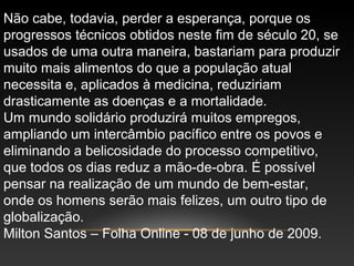 Não cabe, todavia, perder a esperança, porque os
progressos técnicos obtidos neste fim de século 20, se
usados de uma outra maneira, bastariam para produzir
muito mais alimentos do que a população atual
necessita e, aplicados à medicina, reduziriam
drasticamente as doenças e a mortalidade.
Um mundo solidário produzirá muitos empregos,
ampliando um intercâmbio pacífico entre os povos e
eliminando a belicosidade do processo competitivo,
que todos os dias reduz a mão-de-obra. É possível
pensar na realização de um mundo de bem-estar,
onde os homens serão mais felizes, um outro tipo de
globalização.
Milton Santos – Folha Online - 08 de junho de 2009.
 