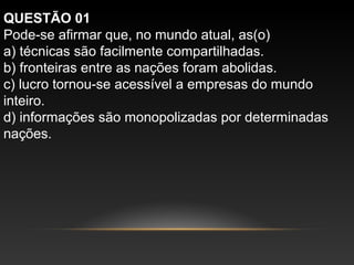 QUESTÃO 01
Pode-se afirmar que, no mundo atual, as(o)
a) técnicas são facilmente compartilhadas.
b) fronteiras entre as nações foram abolidas.
c) lucro tornou-se acessível a empresas do mundo
inteiro.
d) informações são monopolizadas por determinadas
nações.
 
