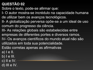 QUESTÃO 02
Sobre o texto, pode-se afirmar que:
I- O autor mostra-se incrédulo na capacidade humana
de utilizar bem os avanços tecnológicos.
II- A globalização perversa opõe-se a um ideal de uso
comum do progresso da ciência.
III- As relações globais são estabelecidas entre
empresas de diferentes portes e diversos ramos.
IV- Os avanços científicos do mundo atual não são
utilizados em toda sua potencialidade.
Estão corretas apenas as afirmativas
a) I e II.
b) I e III.
c) II e IV.
d) III e IV.
 