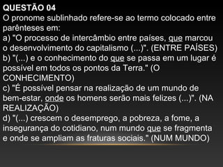QUESTÃO 04
O pronome sublinhado refere-se ao termo colocado entre
parênteses em:
a) "O processo de intercâmbio entre países, que marcou
o desenvolvimento do capitalismo (...)". (ENTRE PAÍSES)
b) "(...) e o conhecimento do que se passa em um lugar é
possível em todos os pontos da Terra." (O
CONHECIMENTO)
c) "É possível pensar na realização de um mundo de
bem-estar, onde os homens serão mais felizes (...)". (NA
REALIZAÇÃO)
d) "(...) crescem o desemprego, a pobreza, a fome, a
insegurança do cotidiano, num mundo que se fragmenta
e onde se ampliam as fraturas sociais." (NUM MUNDO)
 