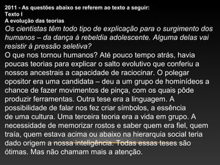 2011 - As questões abaixo se referem ao texto a seguir:
Texto I
A evolução das teorias
Os cientistas têm todo tipo de explicação para o surgimento dos
humanos – da dança à rebeldia adolescente. Alguma delas vai
resistir à pressão seletiva?
O que nos tornou humanos? Até pouco tempo atrás, havia
poucas teorias para explicar o salto evolutivo que conferiu a
nossos ancestrais a capacidade de raciocinar. O polegar
opositor era uma candidata – deu a um grupo de hominídeos a
chance de fazer movimentos de pinça, com os quais pôde
produzir ferramentas. Outra tese era a linguagem. A
possibilidade de falar nos fez criar símbolos, a essência
de uma cultura. Uma terceira teoria era a vida em grupo. A
necessidade de memorizar rostos e saber quem era fiel, quem
traía, quem estava acima ou abaixo na hierarquia social teria
dado origem a nossa inteligência. Todas essas teses são
ótimas. Mas não chamam mais a atenção.
 