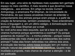 Em seu lugar, uma série de hipóteses mais ousadas tem ganhado
espaço no meio científico. A mais recente é que devemos nossa
inteligência... aos animais. Em artigo na revista Current
Antropology, a americana Pat Shipman, da Universidade da
Pensilvânia, diz que nossos ancestrais tiveram de entender o
comportamento dos animais porque eram presas e, a partir da
criação de ferramentas, também predadores. “Esse entendimento
levou à linguagem e, em um último estágio, à domesticação dos
animais”, me disse Shipman por e-mail.
Se você acha essa ideia esquisita, que tal a tese de que nós
viramos humanos porque aprendemos a cozinhar? Ou porque
gostamos de música? Ou – a minha preferida – porque nossos
adolescentes são mais chatos que os adolescentes dos outros
animais? Todas elas foram defendidas nos últimos dois anos.
A evolução das teorias sobre nossa evolução tem um motivo: a
seleção natural das pautas de revistas científicas. Quanto mais
inusitada a proposta, mais chance de chamar a atenção – e de
ser publicada.
 