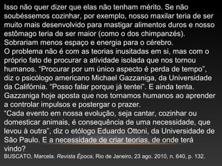 Isso não quer dizer que elas não tenham mérito. Se não
soubéssemos cozinhar, por exemplo, nosso maxilar teria de ser
muito mais desenvolvido para mastigar alimentos duros e nosso
estômago teria de ser maior (como o dos chimpanzés).
Sobrariam menos espaço e energia para o cérebro.
O problema não é com as teorias inusitadas em si, mas com o
próprio fato de procurar a atividade isolada que nos tornou
humanos. “Procurar por um único aspecto é perda de tempo”,
diz o psicólogo americano Michael Gazzaniga, da Universidade
da Califórnia. “Posso falar porque já tentei”. E ainda tenta.
Gazzaniga hoje aposta que nos tornamos humanos ao aprender
a controlar impulsos e postergar o prazer.
“Cada evento em nossa evolução, seja cantar, cozinhar ou
domesticar animais, é consequência de uma necessidade, que
levou à outra”, diz o etólogo Eduardo Ottoni, da Universidade de
São Paulo. E a necessidade de criar teorias, de onde terá
vindo?
BUSCATO, Marcela. Revista Época, Rio de Janeiro, 23 ago. 2010, n. 640, p. 132.
 