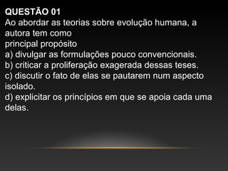 QUESTÃO 01
Ao abordar as teorias sobre evolução humana, a
autora tem como
principal propósito
a) divulgar as formulações pouco convencionais.
b) criticar a proliferação exagerada dessas teses.
c) discutir o fato de elas se pautarem num aspecto
isolado.
d) explicitar os princípios em que se apoia cada uma
delas.
 