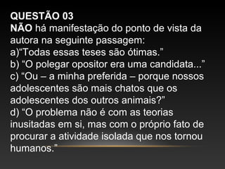 QUESTÃO 03
NÃO há manifestação do ponto de vista da
autora na seguinte passagem:
a)“Todas essas teses são ótimas.”
b) “O polegar opositor era uma candidata...”
c) “Ou – a minha preferida – porque nossos
adolescentes são mais chatos que os
adolescentes dos outros animais?”
d) “O problema não é com as teorias
inusitadas em si, mas com o próprio fato de
procurar a atividade isolada que nos tornou
humanos.”
 