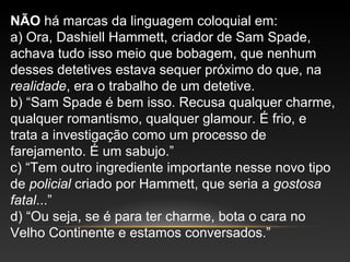 NÃO há marcas da linguagem coloquial em:
a) Ora, Dashiell Hammett, criador de Sam Spade,
achava tudo isso meio que bobagem, que nenhum
desses detetives estava sequer próximo do que, na
realidade, era o trabalho de um detetive.
b) “Sam Spade é bem isso. Recusa qualquer charme,
qualquer romantismo, qualquer glamour. É frio, e
trata a investigação como um processo de
farejamento. É um sabujo.”
c) “Tem outro ingrediente importante nesse novo tipo
de policial criado por Hammett, que seria a gostosa
fatal...”
d) “Ou seja, se é para ter charme, bota o cara no
Velho Continente e estamos conversados.”
 
