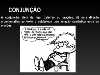 CONJUNÇÃO
A conjunção, além de ligar palavras ou orações, dá uma direção
argumentativa ao texto e estabelece uma relação semântica entre as
orações.
 