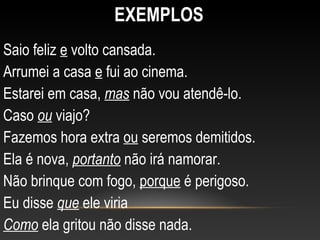 EXEMPLOS
Saio feliz e volto cansada.
Arrumei a casa e fui ao cinema.
Estarei em casa, mas não vou atendê-lo.
Caso ou viajo?
Fazemos hora extra ou seremos demitidos.
Ela é nova, portanto não irá namorar.
Não brinque com fogo, porque é perigoso.
Eu disse que ele viria
Como ela gritou não disse nada.
 