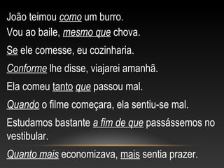 João teimou como um burro.
Vou ao baile, mesmo que chova.
Se ele comesse, eu cozinharia.
Conforme lhe disse, viajarei amanhã.
Ela comeu tanto que passou mal.
Quando o filme começara, ela sentiu-se mal.
Estudamos bastante a fim de que passássemos no
vestibular.
Quanto mais economizava, mais sentia prazer.
 