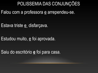 POLISSEMIA DAS CONJUNÇÕES
Falou com a professora e arrependeu-se.

Estava triste e disfarçava.

Estudou muito, e foi aprovada.

Saiu do escritório e foi para casa.
 
